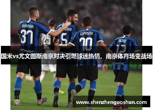 国米vs尤文图斯南京对决引燃球迷热情，南京体育场变战场