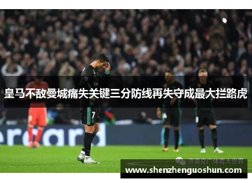 皇马不敌曼城痛失关键三分防线再失守成最大拦路虎